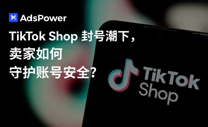 TikTok Shop大规模封号：跨境卖家如何在风控浪潮中自保？
